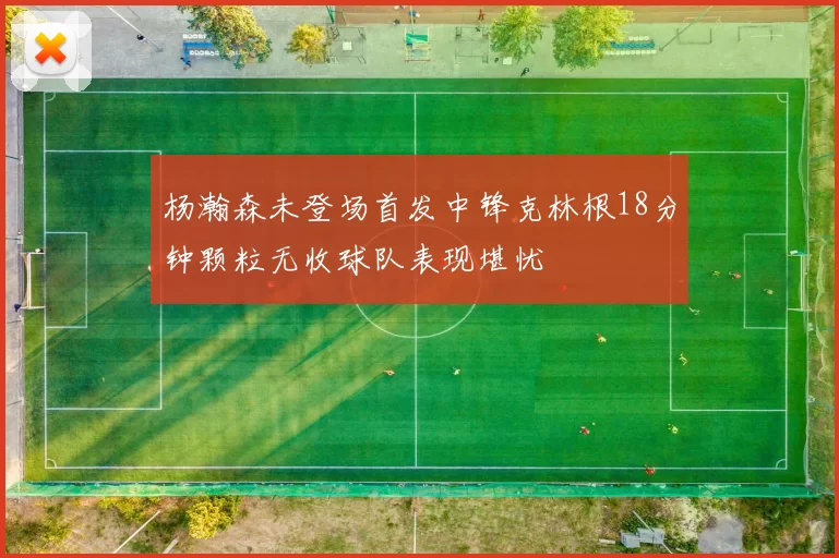 杨瀚森未登场首发中锋克林根18分钟颗粒无收球队表现堪忧